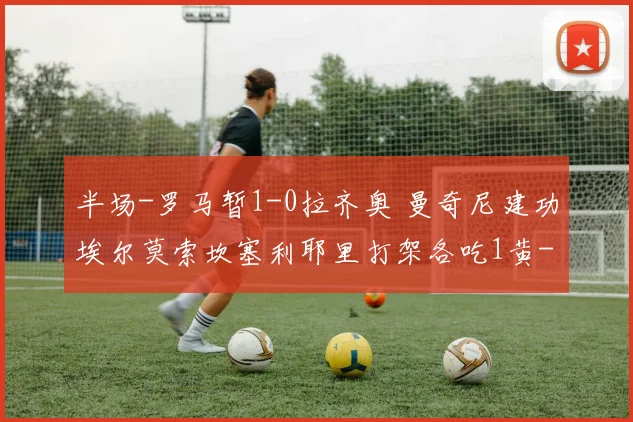 半场-罗马暂1-0拉齐奥 曼奇尼建功埃尔莫索坎塞利耶里打架各吃1黄