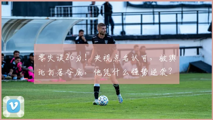 零失误26分!央视点名认可,被舆论打落谷底,他凭什么强势逆袭?