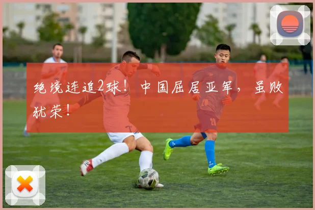 绝境连追2球!中国屈居亚军,虽败犹荣!