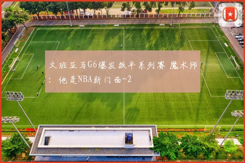 文班亚马G6爆发扳平系列赛 魔术师：他是NBA新门面