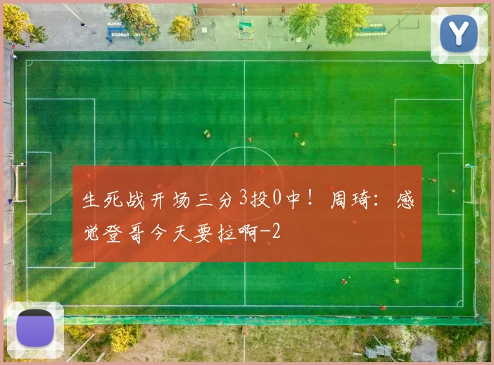生死战开场三分3投0中!周琦:感觉登哥今天要拉啊