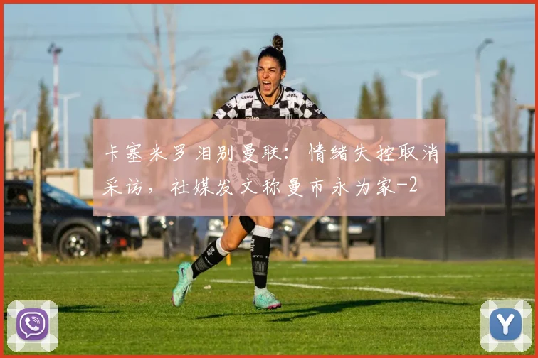 卡塞米罗泪别曼联:情绪失控取消采访,社媒发文称曼市永为家