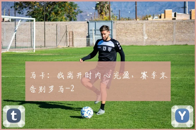 马卡：我离开时内心充盈，赛季末告别罗马