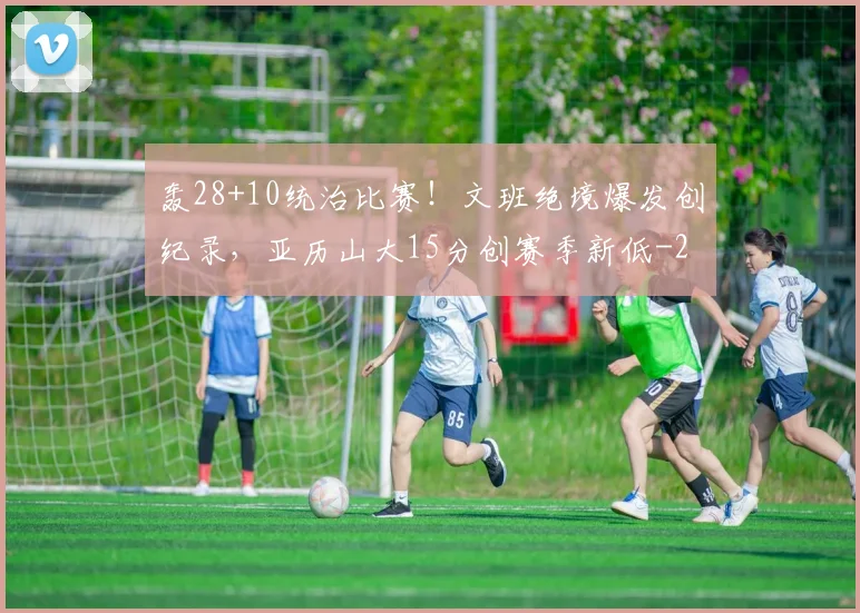 轰28+10统治比赛！文班绝境爆发创纪录，亚历山大15分创赛季新低
